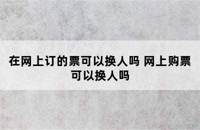 在网上订的票可以换人吗 网上购票可以换人吗